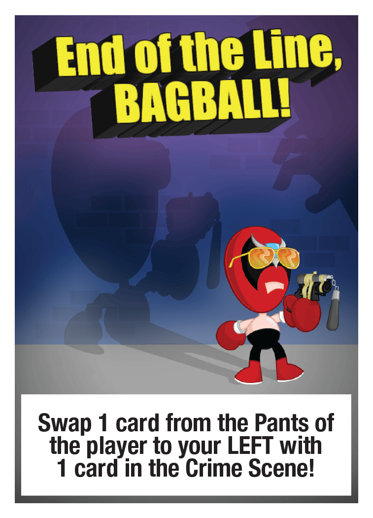 End of the Line, BAGBALL!: Swap 1 card from the Pants of the player to your LEFT with 1 card in the Crime Scene!
